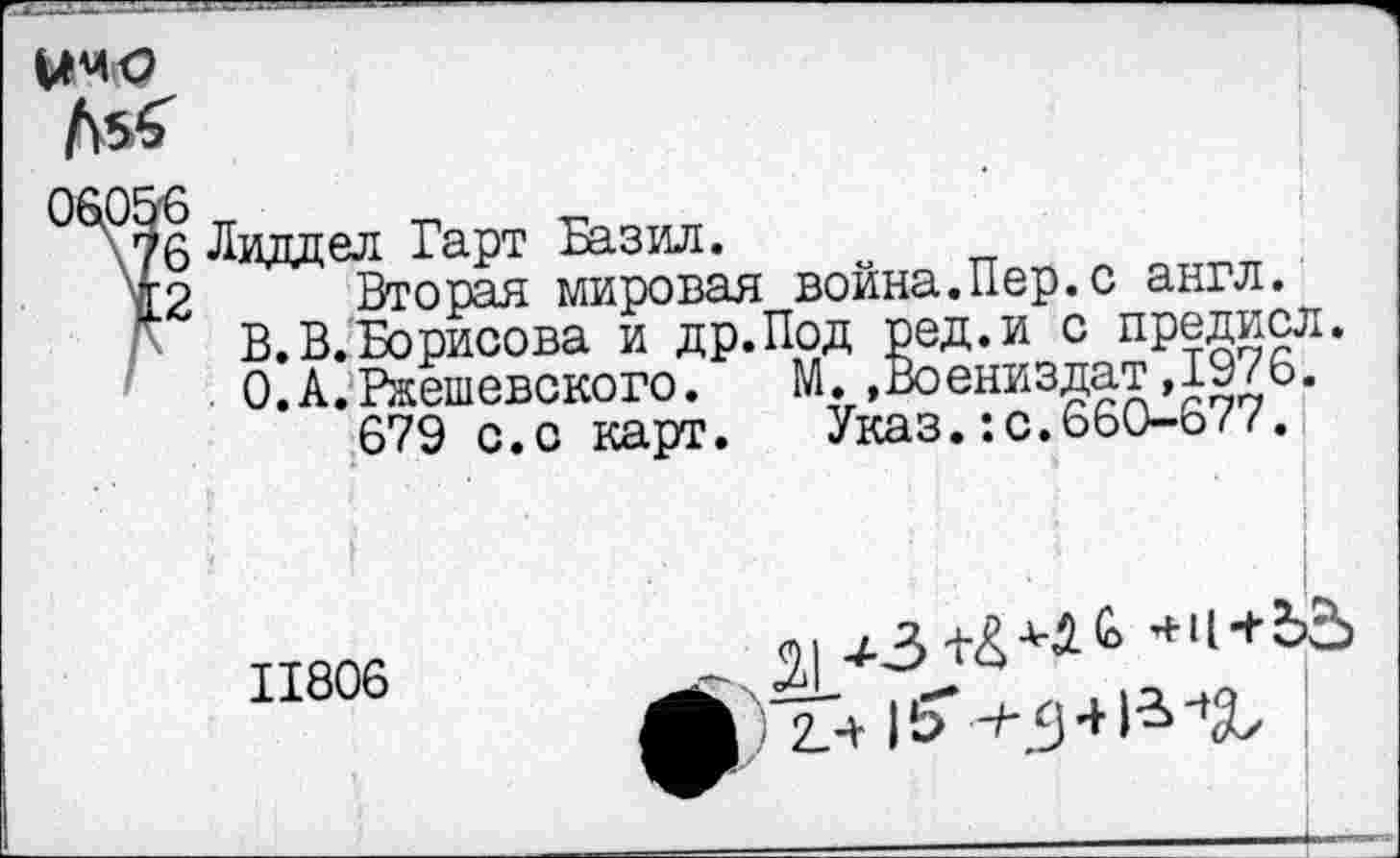 ﻿ЫМ|О
06056
\76 Лиддел Гарт Базил.
12 Вторая мировая война.Пер.с англ.
В.В.Борисова и др.Под ред.и с предисл. О.А.Ржешевского. М..Воениздат,1976.
679 с.с карт.	Указ.:с.660-677.
I
11806
